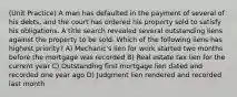 (Unit Practice) A man has defaulted in the payment of several of his debts, and the court has ordered his property sold to satisfy his obligations. A title search revealed several outstanding liens against the property to be sold. Which of the following liens has highest priority? A) Mechanic's lien for work started two months before the mortgage was recorded B) Real estate tax lien for the current year C) Outstanding first mortgage lien dated and recorded one year ago D) Judgment lien rendered and recorded last month