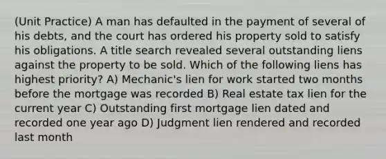 (Unit Practice) A man has defaulted in the payment of several of his debts, and the court has ordered his property sold to satisfy his obligations. A title search revealed several outstanding liens against the property to be sold. Which of the following liens has highest priority? A) Mechanic's lien for work started two months before the mortgage was recorded B) Real estate tax lien for the current year C) Outstanding first mortgage lien dated and recorded one year ago D) Judgment lien rendered and recorded last month