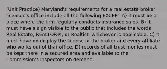 (Unit Practice) Maryland's requirements for a real estate broker licensee's office include all the following EXCEPT A) it must be a place where the firm regularly conducts insurance sales. B) it must have a sign visible to the public that includes the words Real Estate, REALTOR®, or Realtist, whichever is applicable. C) it must have on display the license of the broker and every affiliate who works out of that office. D) records of all trust monies must be kept there in a secured area and available to the Commission's inspectors on demand.