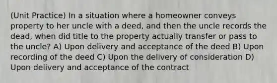 (Unit Practice) In a situation where a homeowner conveys property to her uncle with a deed, and then the uncle records the dead, when did title to the property actually transfer or pass to the uncle? A) Upon delivery and acceptance of the deed B) Upon recording of the deed C) Upon the delivery of consideration D) Upon delivery and acceptance of the contract