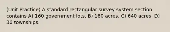 (Unit Practice) A standard rectangular survey system section contains A) 160 government lots. B) 160 acres. C) 640 acres. D) 36 townships.