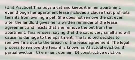 (Unit Practice) Tina buys a cat and keeps it in her apartment, even though her apartment lease includes a clause that prohibits tenants from owning a pet. She does not remove the cat even after the landlord gives her a written reminder of the lease agreement and insists that she remove the pet from the apartment. Tina refuses, saying that the cat is very small and will cause no damage to the apartment. The landlord decides to remove Tina due to the breach of the lease agreement. The legal process to remove the tenant is known as A) actual eviction. B) partial eviction. C) eminent domain. D) constructive eviction.