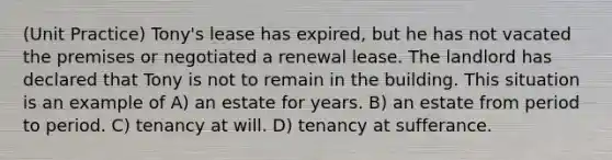 (Unit Practice) Tony's lease has expired, but he has not vacated the premises or negotiated a renewal lease. The landlord has declared that Tony is not to remain in the building. This situation is an example of A) an estate for years. B) an estate from period to period. C) tenancy at will. D) tenancy at sufferance.