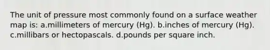 The unit of pressure most commonly found on a surface weather map is: a.millimeters of mercury (Hg). b.inches of mercury (Hg). c.millibars or hectopascals. d.pounds per square inch.