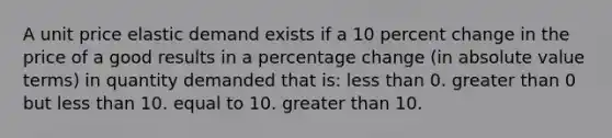 A unit price elastic demand exists if a 10 percent change in the price of a good results in a percentage change (in absolute value terms) in quantity demanded that is: less than 0. greater than 0 but less than 10. equal to 10. greater than 10.