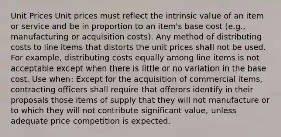 Unit Prices Unit prices must reflect the intrinsic value of an item or service and be in proportion to an item's base cost (e.g., manufacturing or acquisition costs). Any method of distributing costs to line items that distorts the unit prices shall not be used. For example, distributing costs equally among line items is not acceptable except when there is little or no variation in the base cost. Use when: Except for the acquisition of commercial items, contracting officers shall require that offerors identify in their proposals those items of supply that they will not manufacture or to which they will not contribute significant value, unless adequate price competition is expected.