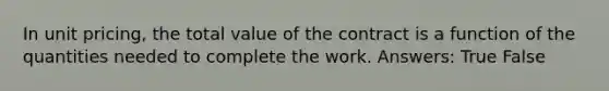 In unit pricing, the total value of the contract is a function of the quantities needed to complete the work. Answers: True False
