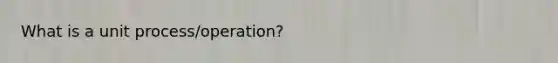 What is a unit process/operation?