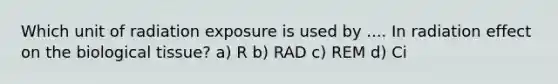 Which unit of radiation exposure is used by .... In radiation effect on the biological tissue? a) R b) RAD c) REM d) Ci