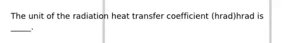 The unit of the radiation heat transfer coefficient (hrad)hrad is _____.