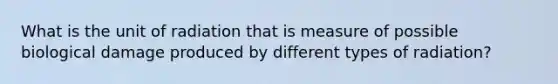 What is the unit of radiation that is measure of possible biological damage produced by different types of radiation?
