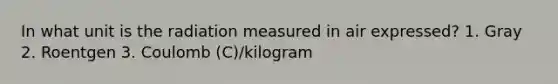 In what unit is the radiation measured in air expressed? 1. Gray 2. Roentgen 3. Coulomb (C)/kilogram