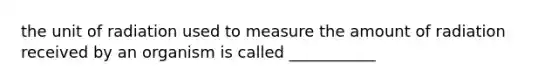 the unit of radiation used to measure the amount of radiation received by an organism is called ___________