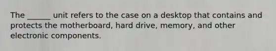 The ______ unit refers to the case on a desktop that contains and protects the motherboard, hard drive, memory, and other electronic components.