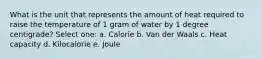 What is the unit that represents the amount of heat required to raise the temperature of 1 gram of water by 1 degree centigrade? Select one: a. Calorie b. Van der Waals c. Heat capacity d. Kilocalorie e. Joule