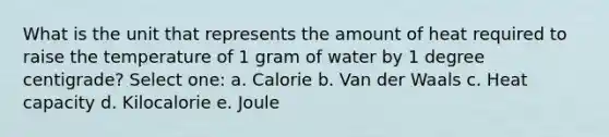 What is the unit that represents the amount of heat required to raise the temperature of 1 gram of water by 1 degree centigrade? Select one: a. Calorie b. Van der Waals c. Heat capacity d. Kilocalorie e. Joule