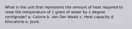 What is the unit that represents the amount of heat required to raise the temperature of 1 gram of water by 1 degree centigrade? a. Calorie b. Van Der Waals c. Heat capacity d. Kilocalorie e. Joule