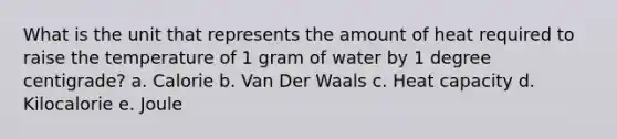 What is the unit that represents the amount of heat required to raise the temperature of 1 gram of water by 1 degree centigrade? a. Calorie b. Van Der Waals c. Heat capacity d. Kilocalorie e. Joule