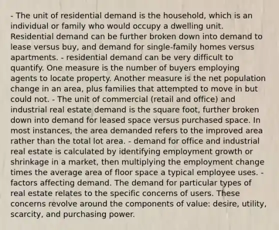 - The unit of residential demand is the household, which is an individual or family who would occupy a dwelling unit. Residential demand can be further broken down into demand to lease versus buy, and demand for single-family homes versus apartments. - residential demand can be very difficult to quantify. One measure is the number of buyers employing agents to locate property. Another measure is the net population change in an area, plus families that attempted to move in but could not. - The unit of commercial (retail and office) and industrial real estate demand is the square foot, further broken down into demand for leased space versus purchased space. In most instances, the area demanded refers to the improved area rather than the total lot area. - demand for office and industrial real estate is calculated by identifying employment growth or shrinkage in a market, then multiplying the employment change times the average area of floor space a typical employee uses. - factors affecting demand. The demand for particular types of real estate relates to the specific concerns of users. These concerns revolve around the components of value: desire, utility, scarcity, and purchasing power.