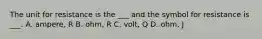 The unit for resistance is the ___ and the symbol for resistance is ___. A. ampere, R B. ohm, R C. volt, Q D. ohm, J