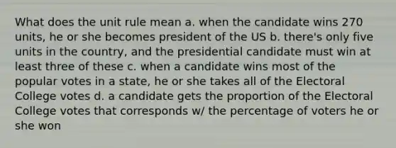 What does the unit rule mean a. when the candidate wins 270 units, he or she becomes president of the US b. there's only five units in the country, and the presidential candidate must win at least three of these c. when a candidate wins most of the popular votes in a state, he or she takes all of the Electoral College votes d. a candidate gets the proportion of the Electoral College votes that corresponds w/ the percentage of voters he or she won