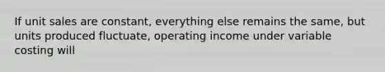 If unit sales are constant, everything else remains the same, but units produced fluctuate, operating income under variable costing will