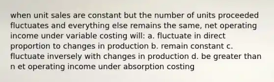 when unit sales are constant but the number of units proceeded fluctuates and everything else remains the same, net operating income under variable costing will: a. fluctuate in direct proportion to changes in production b. remain constant c. fluctuate inversely with changes in production d. be greater than n et operating income under absorption costing