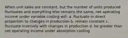 When unit sales are constant, but the number of units produced fluctuates and everything else remains the same, net operating income under variable costing will: a. fluctuate in direct proportion to changes in production b. remain constant c. fluctuate inversely with changes in production d. be greater than net operating income under absorption costing