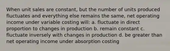 When unit sales are constant, but the number of units produced fluctuates and everything else remains the same, net operating income under variable costing will: a. fluctuate in direct proportion to changes in production b. remain constant c. fluctuate inversely with changes in production d. be greater than net operating income under absorption costing