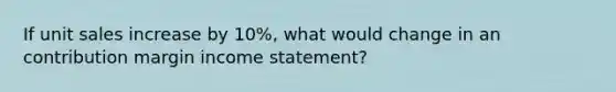 If unit sales increase by 10%, what would change in an contribution margin income statement?