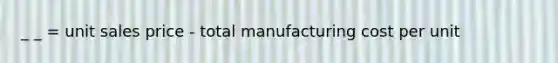 _ _ = unit sales price - total manufacturing cost per unit