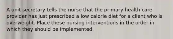 A unit secretary tells the nurse that the primary health care provider has just prescribed a low calorie diet for a client who is overweight. Place these nursing interventions in the order in which they should be implemented.