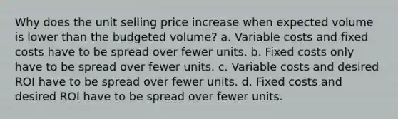 Why does the unit selling price increase when expected volume is lower than the budgeted volume? a. Variable costs and fixed costs have to be spread over fewer units. b. Fixed costs only have to be spread over fewer units. c. Variable costs and desired ROI have to be spread over fewer units. d. Fixed costs and desired ROI have to be spread over fewer units.