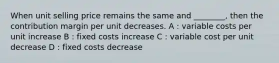 When unit selling price remains the same and ________, then the contribution margin per unit decreases. A : variable costs per unit increase B : fixed costs increase C : variable cost per unit decrease D : fixed costs decrease