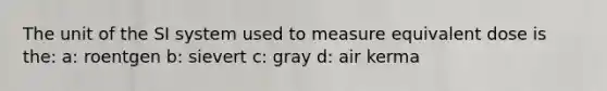 The unit of the SI system used to measure equivalent dose is the: a: roentgen b: sievert c: gray d: air kerma