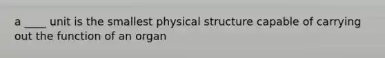 a ____ unit is the smallest physical structure capable of carrying out the function of an organ