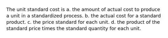 The unit standard cost is a. the amount of actual cost to produce a unit in a standardized process. b. the actual cost for a standard product. c. the price standard for each unit. d. the product of the standard price times the standard quantity for each unit.