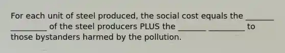 For each unit of steel produced, the social cost equals the _______ _________ of the steel producers PLUS the _______ _________ to those bystanders harmed by the pollution.