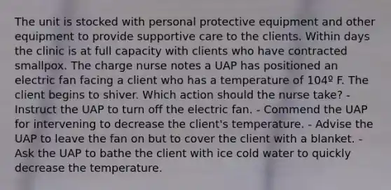 The unit is stocked with personal protective equipment and other equipment to provide supportive care to the clients. Within days the clinic is at full capacity with clients who have contracted smallpox. The charge nurse notes a UAP has positioned an electric fan facing a client who has a temperature of 104º F. The client begins to shiver. Which action should the nurse take? - Instruct the UAP to turn off the electric fan. - Commend the UAP for intervening to decrease the client's temperature. - Advise the UAP to leave the fan on but to cover the client with a blanket. - Ask the UAP to bathe the client with ice cold water to quickly decrease the temperature.