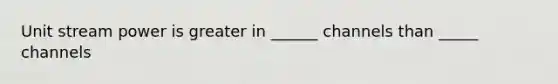 Unit stream power is greater in ______ channels than _____ channels