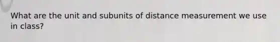 What are the unit and subunits of distance measurement we use in class?