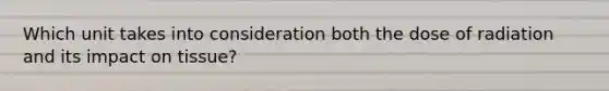 Which unit takes into consideration both the dose of radiation and its impact on tissue?