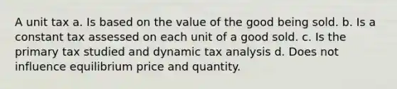 A unit tax a. Is based on the value of the good being sold. b. Is a constant tax assessed on each unit of a good sold. c. Is the primary tax studied and dynamic tax analysis d. Does not influence equilibrium price and quantity.