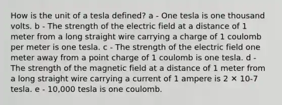 How is the unit of a tesla defined? a - One tesla is one thousand volts. b - The strength of the electric field at a distance of 1 meter from a long straight wire carrying a charge of 1 coulomb per meter is one tesla. c - The strength of the electric field one meter away from a point charge of 1 coulomb is one tesla. d - The strength of the magnetic field at a distance of 1 meter from a long straight wire carrying a current of 1 ampere is 2 ✕ 10-7 tesla. e - 10,000 tesla is one coulomb.