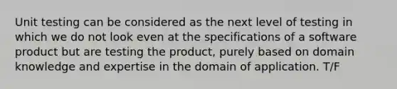 Unit testing can be considered as the next level of testing in which we do not look even at the specifications of a software product but are testing the product, purely based on domain knowledge and expertise in the domain of application. T/F