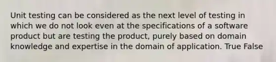 Unit testing can be considered as the next level of testing in which we do not look even at the specifications of a software product but are testing the product, purely based on domain knowledge and expertise in the domain of application. True False