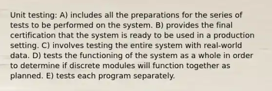 Unit testing: A) includes all the preparations for the series of tests to be performed on the system. B) provides the final certification that the system is ready to be used in a production setting. C) involves testing the entire system with real-world data. D) tests the functioning of the system as a whole in order to determine if discrete modules will function together as planned. E) tests each program separately.