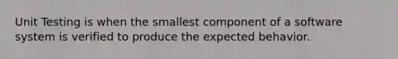 Unit Testing is when the smallest component of a software system is verified to produce the expected behavior.