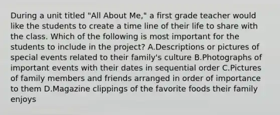 During a unit titled "All About Me," a first grade teacher would like the students to create a time line of their life to share with the class. Which of the following is most important for the students to include in the project? A.Descriptions or pictures of special events related to their family's culture B.Photographs of important events with their dates in sequential order C.Pictures of family members and friends arranged in order of importance to them D.Magazine clippings of the favorite foods their family enjoys