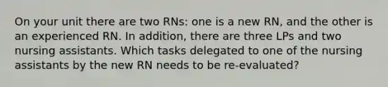 On your unit there are two RNs: one is a new RN, and the other is an experienced RN. In addition, there are three LPs and two nursing assistants. Which tasks delegated to one of the nursing assistants by the new RN needs to be re-evaluated?